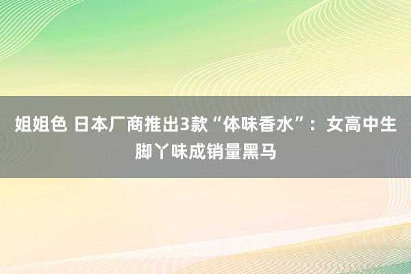 姐姐色 日本厂商推出3款“体味香水”：女高中生脚丫味成销量黑马