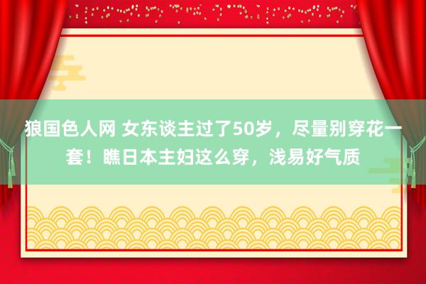 狼国色人网 女东谈主过了50岁，尽量别穿花一套！瞧日本主妇这么穿，浅易好气质