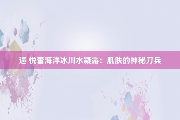 逼 悦蕾海洋冰川水凝露：肌肤的神秘刀兵