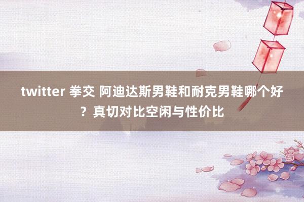 twitter 拳交 阿迪达斯男鞋和耐克男鞋哪个好？真切对比空闲与性价比