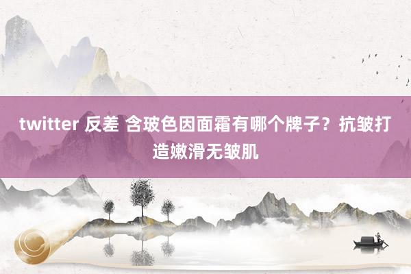 twitter 反差 含玻色因面霜有哪个牌子？抗皱打造嫩滑无皱肌