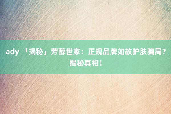 ady 「揭秘」芳醇世家：正规品牌如故护肤骗局？揭秘真相！