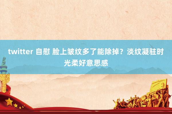 twitter 自慰 脸上皱纹多了能除掉？淡纹凝驻时光柔好意思感