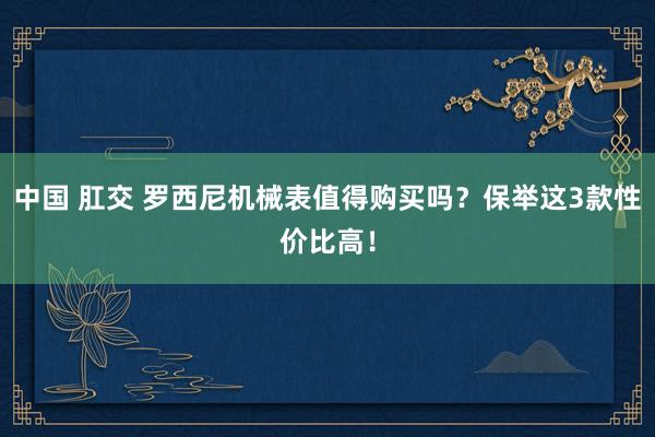 中国 肛交 罗西尼机械表值得购买吗？保举这3款性价比高！