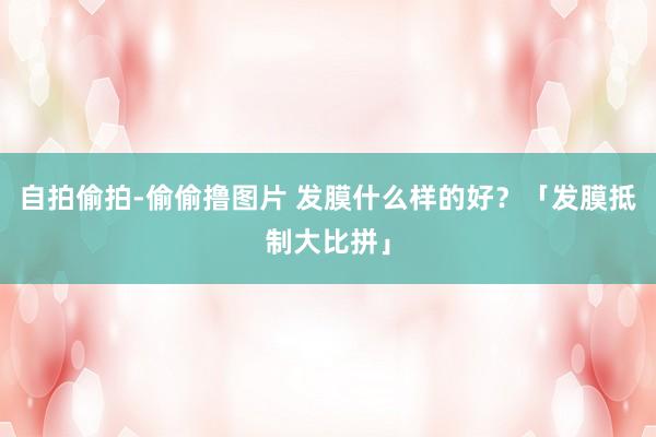 自拍偷拍-偷偷撸图片 发膜什么样的好？「发膜抵制大比拼」