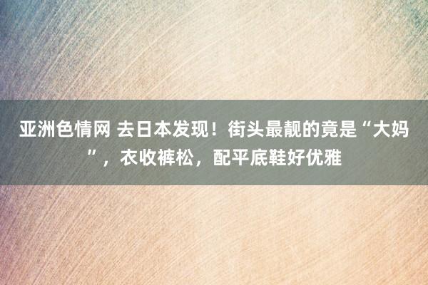 亚洲色情网 去日本发现！街头最靓的竟是“大妈”，衣收裤松，配平底鞋好优雅
