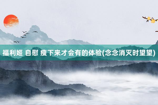 福利姬 自慰 瘦下来才会有的体验(念念消灭时望望)