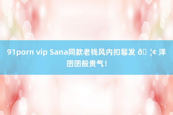 91porn vip Sana同款老钱风内扣鬈发 🦢 洋囝囝般贵气！