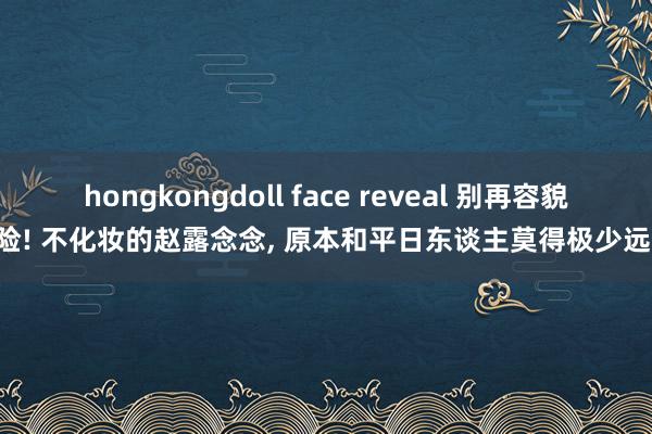 hongkongdoll face reveal 别再容貌惊险! 不化妆的赵露念念, 原本和平日东谈主莫得极少远隔!