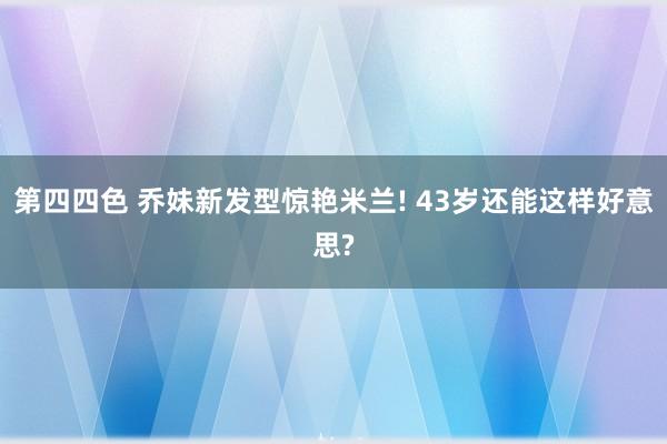 第四四色 乔妹新发型惊艳米兰! 43岁还能这样好意思?