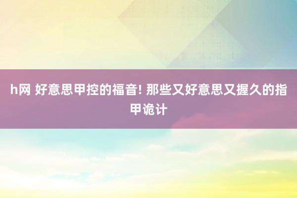 h网 好意思甲控的福音! 那些又好意思又握久的指甲诡计