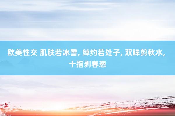 欧美性交 肌肤若冰雪, 绰约若处子, 双眸剪秋水, 十指剥春葱