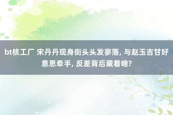 bt核工厂 宋丹丹现身街头头发寥落, 与赵玉吉甘好意思牵手, 反差背后藏着啥?