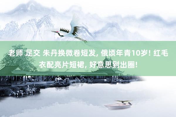 老师 足交 朱丹换微卷短发, 俄顷年青10岁! 红毛衣配亮片短裙, 好意思到出圈!