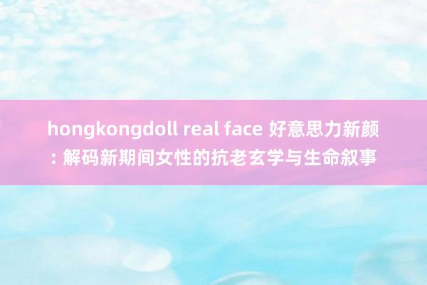 hongkongdoll real face 好意思力新颜: 解码新期间女性的抗老玄学与生命叙事