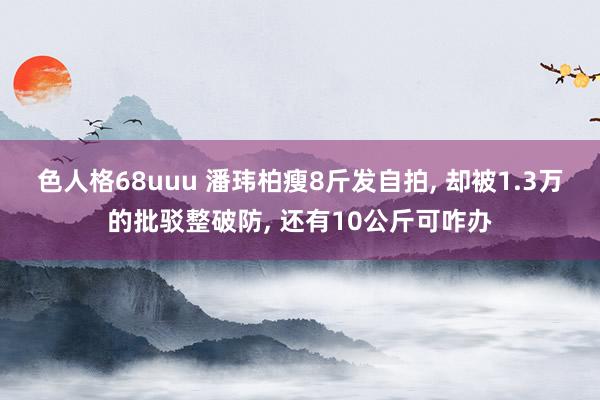 色人格68uuu 潘玮柏瘦8斤发自拍, 却被1.3万的批驳整破防, 还有10公斤可咋办