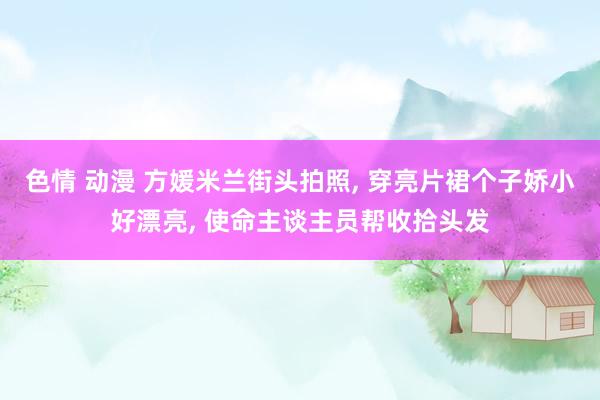 色情 动漫 方媛米兰街头拍照, 穿亮片裙个子娇小好漂亮, 使命主谈主员帮收拾头发