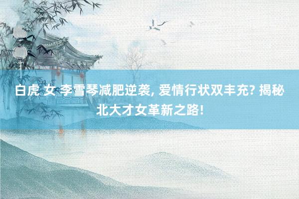 白虎 女 李雪琴减肥逆袭, 爱情行状双丰充? 揭秘北大才女革新之路!