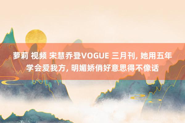 萝莉 视频 宋慧乔登VOGUE 三月刊, 她用五年学会爱我方, 明媚娇俏好意思得不像话