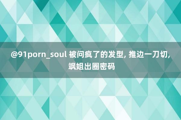 @91porn_soul 被问疯了的发型, 推边一刀切, 飒姐出圈密码