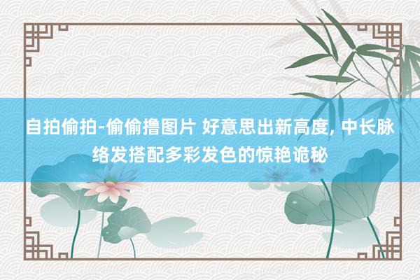 自拍偷拍-偷偷撸图片 好意思出新高度, 中长脉络发搭配多彩发色的惊艳诡秘
