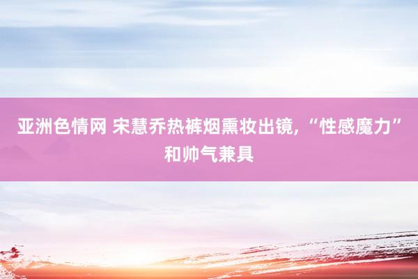 亚洲色情网 宋慧乔热裤烟熏妆出镜, “性感魔力”和帅气兼具