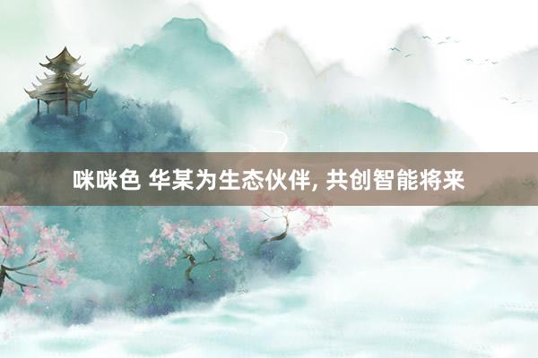 咪咪色 华某为生态伙伴, 共创智能将来