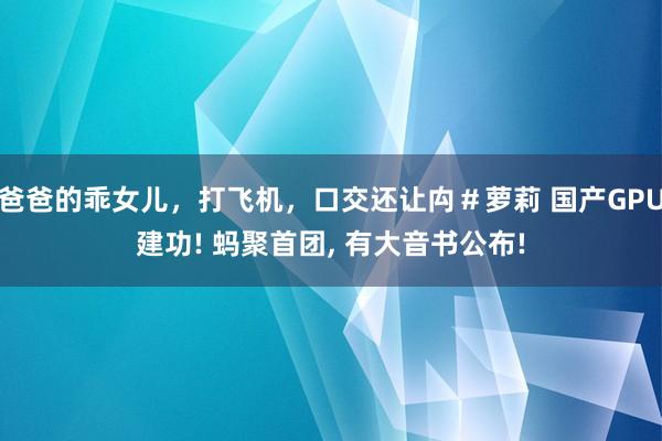 爸爸的乖女儿，打飞机，口交还让禸＃萝莉 国产GPU建功! 蚂聚首团, 有大音书公布!