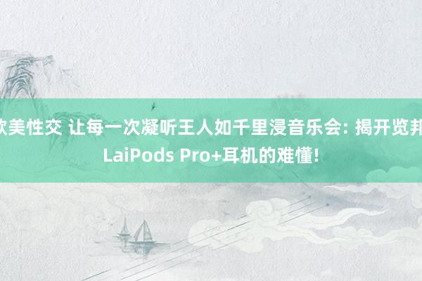 欧美性交 让每一次凝听王人如千里浸音乐会: 揭开览邦 LaiPods Pro+耳机的难懂!