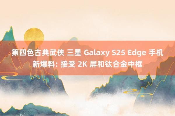 第四色古典武侠 三星 Galaxy S25 Edge 手机新爆料: 接受 2K 屏和钛合金中框