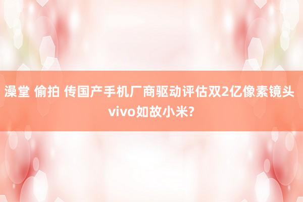 澡堂 偷拍 传国产手机厂商驱动评估双2亿像素镜头 vivo如故小米?