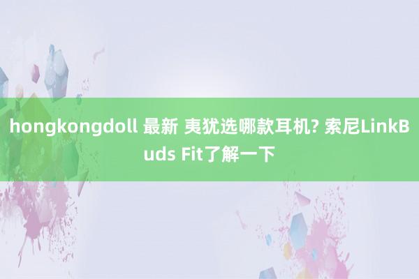hongkongdoll 最新 夷犹选哪款耳机? 索尼LinkBuds Fit了解一下