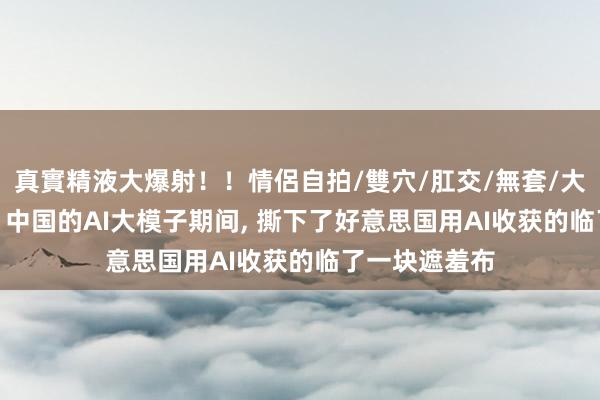 真實精液大爆射！！情侶自拍/雙穴/肛交/無套/大量噴精 英媒: 中国的AI大模子期间, 撕下了好意思国用AI收获的临了一块遮羞布