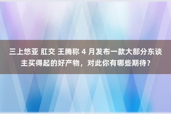 三上悠亚 肛交 王腾称 4 月发布一款大部分东谈主买得起的好产物，对此你有哪些期待？