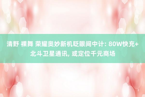 清野 裸舞 荣耀奥妙新机眨眼间中计: 80W快充+北斗卫星通讯, 或定位千元商场