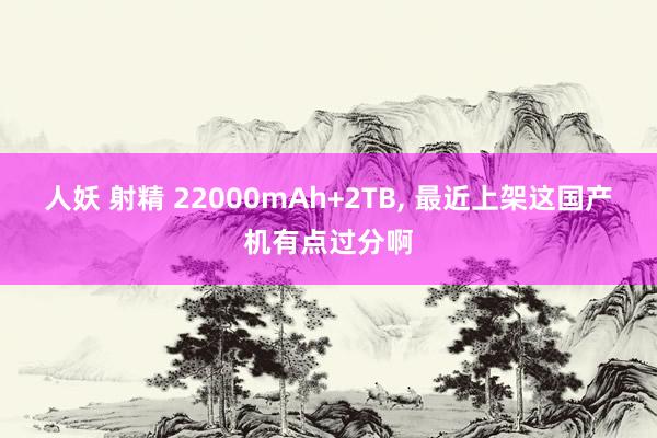 人妖 射精 22000mAh+2TB, 最近上架这国产机有点过分啊