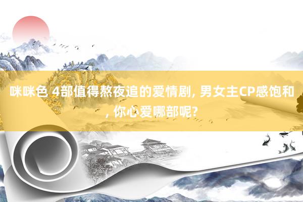 咪咪色 4部值得熬夜追的爱情剧, 男女主CP感饱和, 你心爱哪部呢?