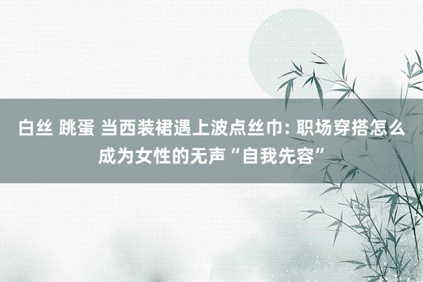 白丝 跳蛋 当西装裙遇上波点丝巾: 职场穿搭怎么成为女性的无声“自我先容”