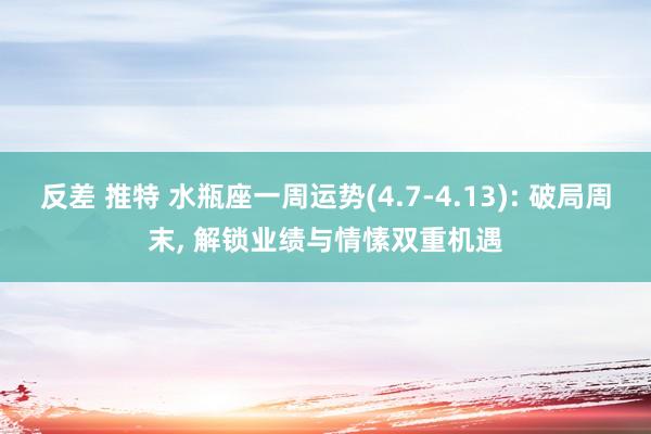 反差 推特 水瓶座一周运势(4.7-4.13): 破局周末, 解锁业绩与情愫双重机遇