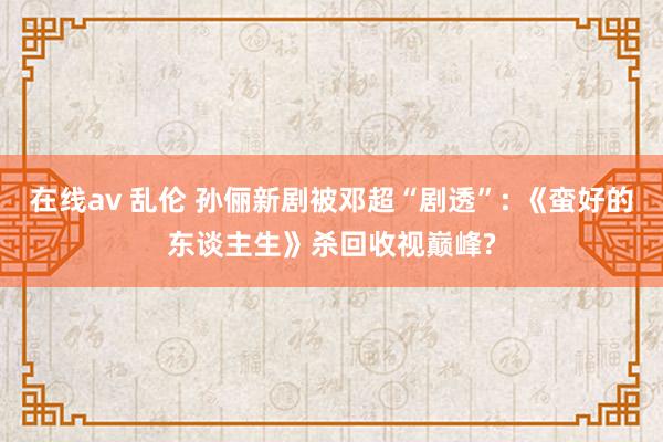在线av 乱伦 孙俪新剧被邓超“剧透”: 《蛮好的东谈主生》杀回收视巅峰?
