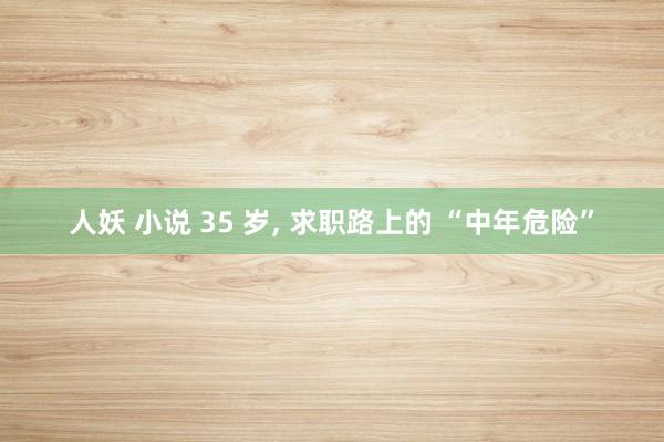 人妖 小说 35 岁, 求职路上的 “中年危险”