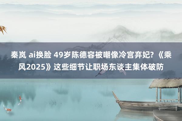 秦岚 ai换脸 49岁陈德容被嘲像冷宫弃妃? 《乘风2025》这些细节让职场东谈主集体破防