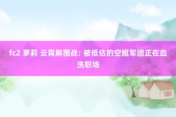 fc2 萝莉 云霄解围战: 被低估的空姐军团正在血洗职场