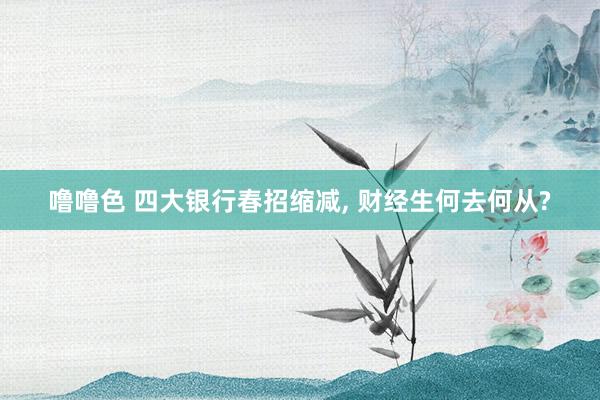 噜噜色 四大银行春招缩减, 财经生何去何从?