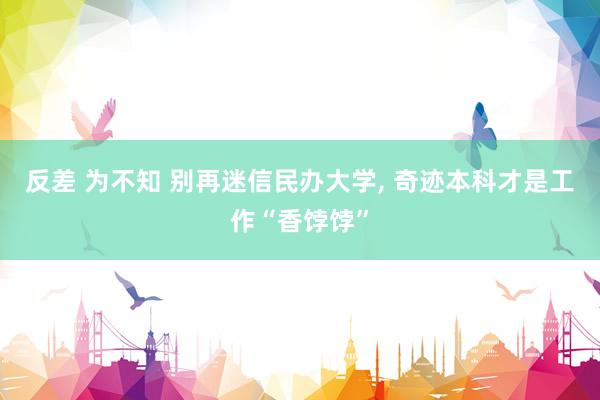 反差 为不知 别再迷信民办大学, 奇迹本科才是工作“香饽饽”