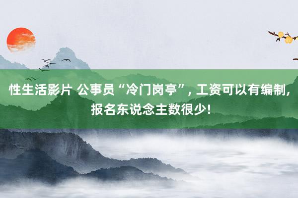性生活影片 公事员“冷门岗亭”, 工资可以有编制, 报名东说念主数很少!