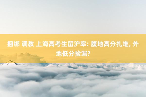捆绑 调教 上海高考生留沪率: 腹地高分扎堆, 外地低分捡漏?