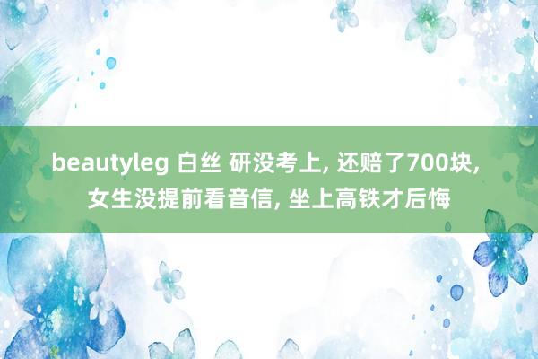beautyleg 白丝 研没考上, 还赔了700块, 女生没提前看音信, 坐上高铁才后悔