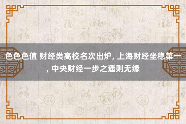 色色色值 财经类高校名次出炉, 上海财经坐稳第一, 中央财经一步之遥则无缘