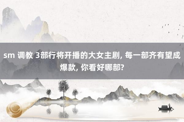 sm 调教 3部行将开播的大女主剧, 每一部齐有望成爆款, 你看好哪部?